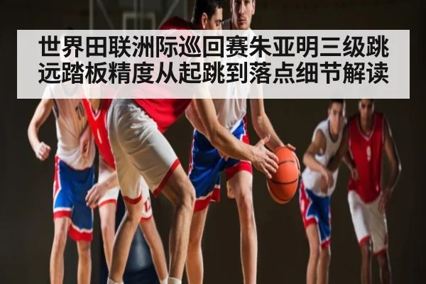 世界田联洲际巡回赛朱亚明三级跳远踏板精度从起跳到落点细节解读 - kaiyun